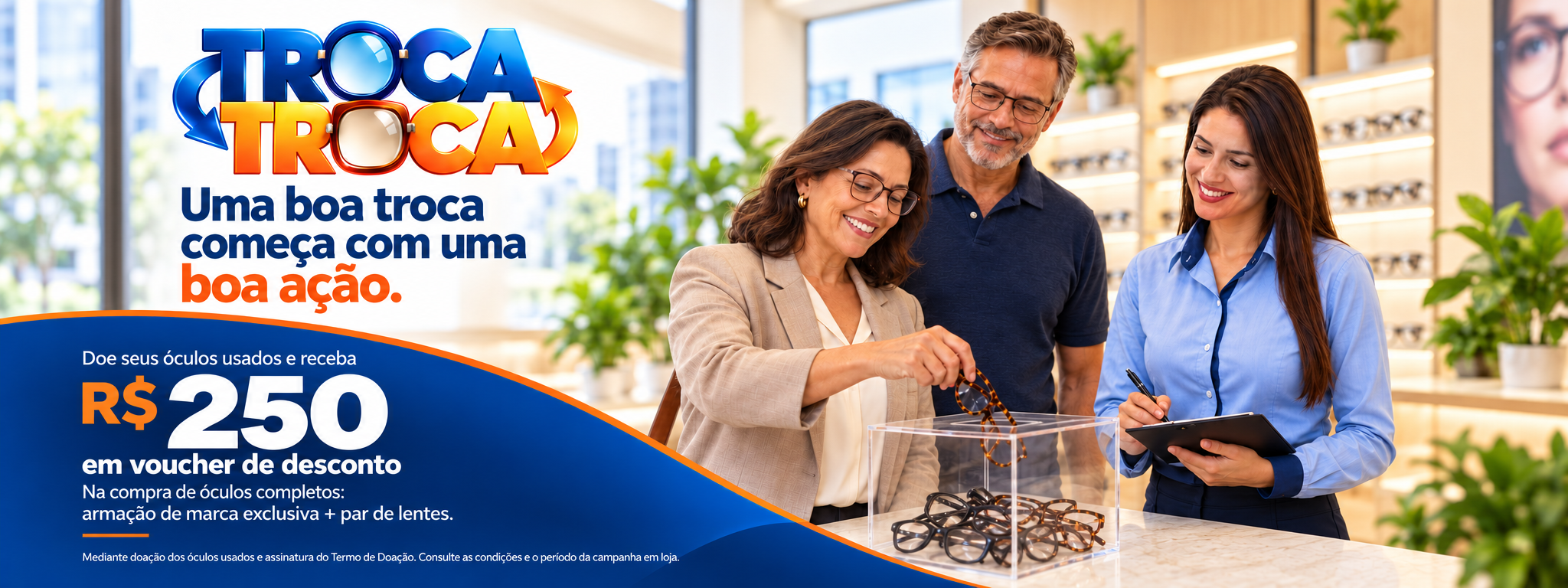 Doe seus óculos usados e receba R$ 250 em voucher de desconto na compra de óculos completos: armação de marca exclusiva e par de lentes. Mediante doação e assinatura do Termo de Doação. Consulte as condições e o período da campanha em loja.